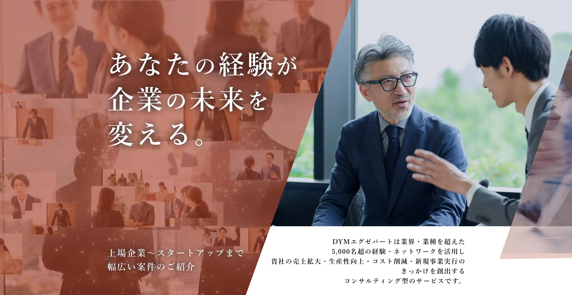 あなたの経験が企業の未来を変える。DYMエグゼパートは業界・業種を超えた5,000名超の経験・ネットワークを活用し貴社の売上拡大・生産性向上・コスト削減・新規事業実行のきっかけを創出するコンサルティング型のサービスです。